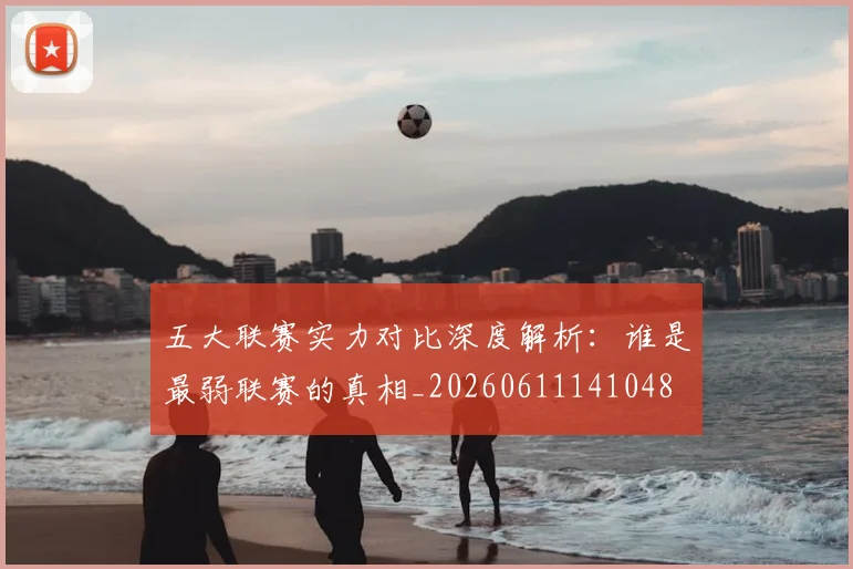 五大联赛实力对比深度解析：谁是最弱联赛的真相_20260611141048