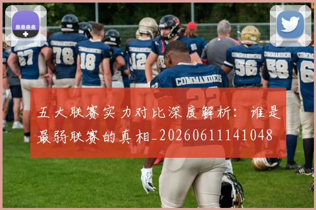 五大联赛实力对比深度解析：谁是最弱联赛的真相_20260611141048