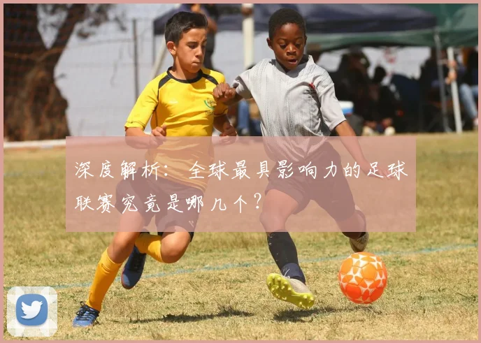 深度解析：全球最具影响力的足球联赛究竟是哪几个？