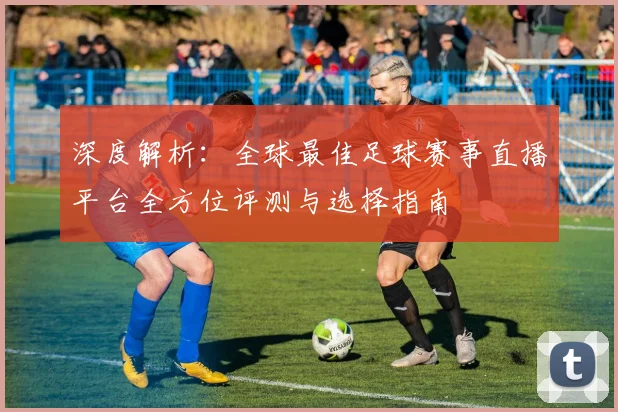 深度解析：全球最佳足球赛事直播平台全方位评测与选择指南