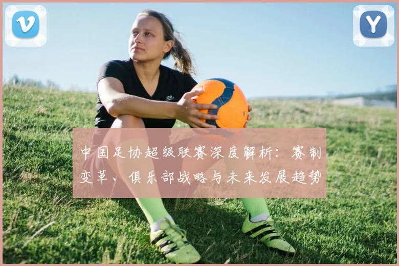 中国足协超级联赛深度解析：赛制变革、俱乐部战略与未来发展趋势