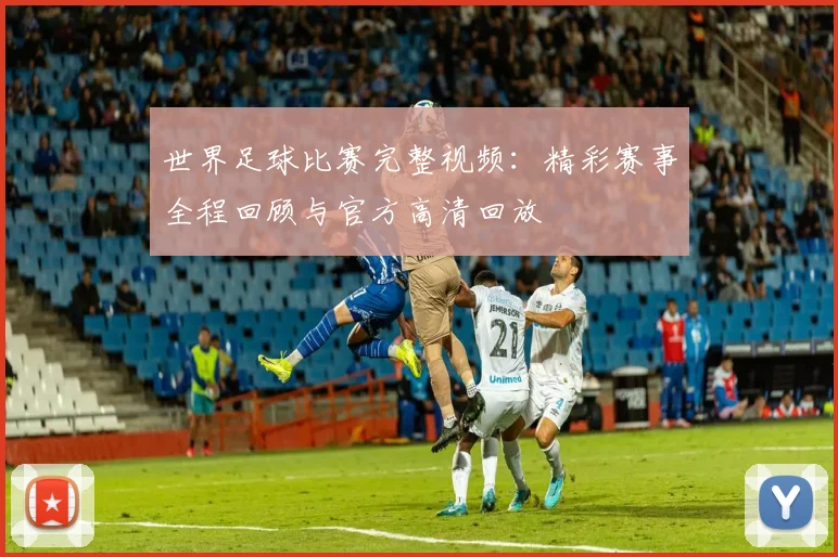 世界足球比赛完整视频:精彩赛事全程回顾与官方高清回放
