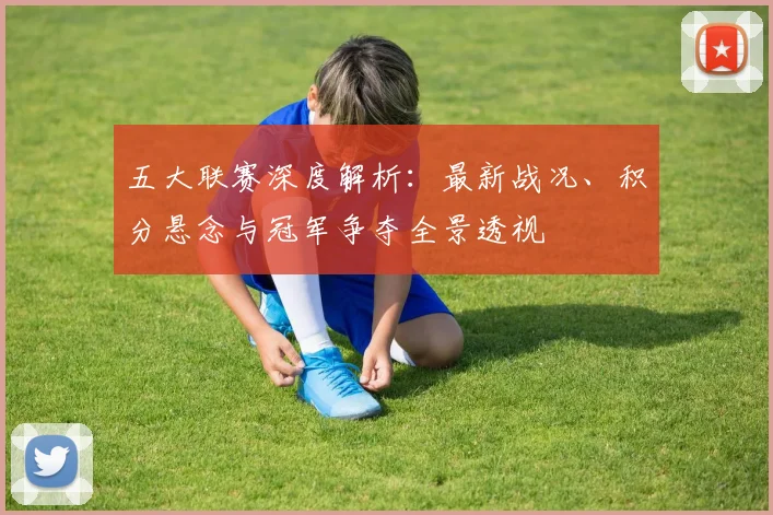 五大联赛深度解析：最新战况、积分悬念与冠军争夺全景透视