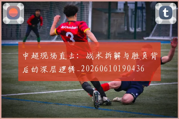 中超现场直击：战术拆解与胜负背后的深层逻辑_20260610190436